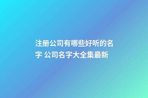 注册公司有哪些好听的名字 公司名字大全集最新